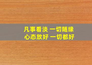 凡事看淡 一切随缘 心态放好 一切都好